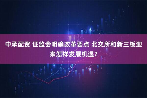 中承配资 证监会明确改革要点 北交所和新三板迎来怎样发展机遇？