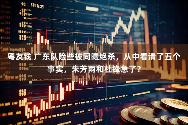 粤友钱 广东队险些被同曦绝杀，从中看清了五个事实，朱芳雨和杜锋急了？