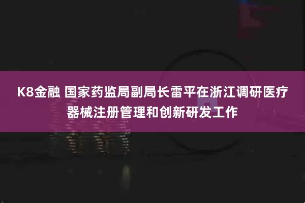 K8金融 国家药监局副局长雷平在浙江调研医疗器械注册管理和创新研发工作